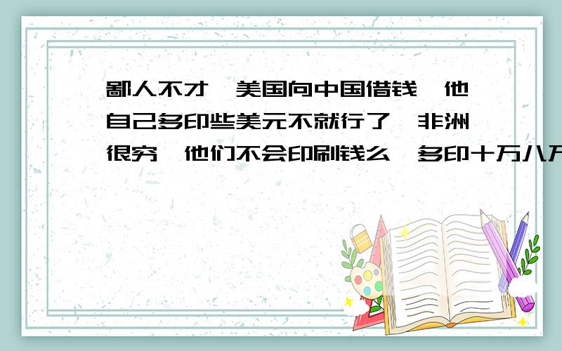 鄙人不才,美国向中国借钱,他自己多印些美元不就行了,非洲很穷,他们不会印刷钱么,多印十万八万的,也没人知道,可为什么...你懂么