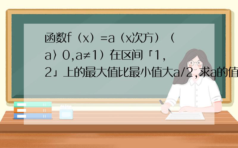 函数f（x）=a（x次方）（a〉0,a≠1）在区间「1,2」上的最大值比最小值大a/2,求a的值.