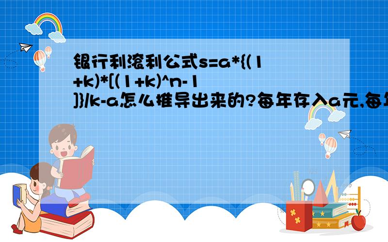 银行利滚利公式s=a*{(1+k)*[(1+k)^n-1]}/k-a怎么推导出来的?每年存入a元,每年利息是k,存n 年后共得到s=a*{(1+k)*[(1+k)^n-1]}/k-a注意中间是(1+k)的n次方后再减1谁能帮我演算一下这个公式是怎么推导出来