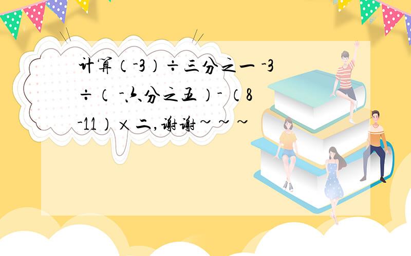 计算（-3）÷三分之一 -3÷（ -六分之五）- （8 -11）×二,谢谢~~~