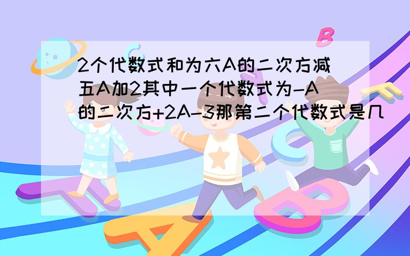 2个代数式和为六A的二次方减五A加2其中一个代数式为-A的二次方+2A-3那第二个代数式是几