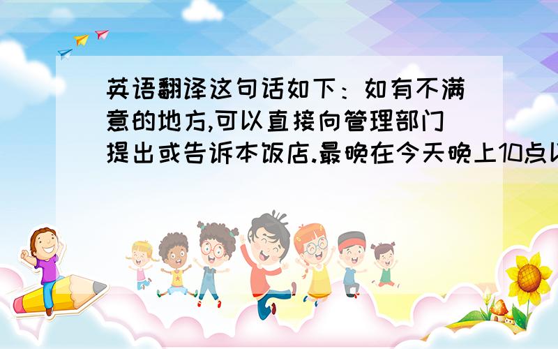 英语翻译这句话如下：如有不满意的地方,可以直接向管理部门提出或告诉本饭店.最晚在今天晚上10点以前!是中文翻译成英文哦！