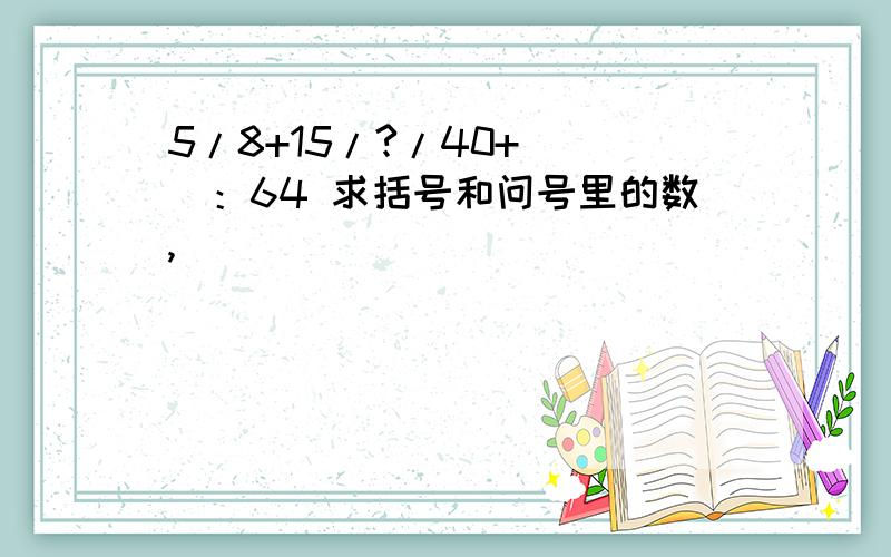 5/8+15/?/40+（ ）：64 求括号和问号里的数,