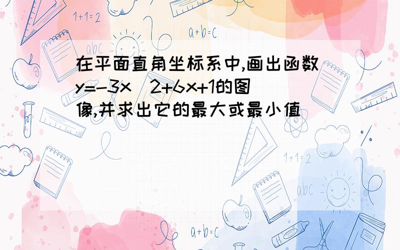 在平面直角坐标系中,画出函数y=-3x^2+6x+1的图像,并求出它的最大或最小值