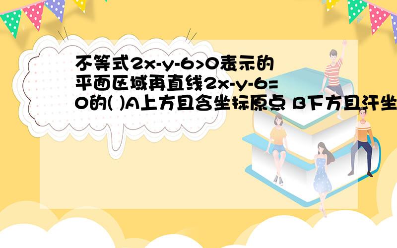 不等式2x-y-6>0表示的平面区域再直线2x-y-6=0的( )A上方且含坐标原点 B下方且汗坐标原点C上方且不含坐标原点 D下方且不含坐标原点请注明原因.