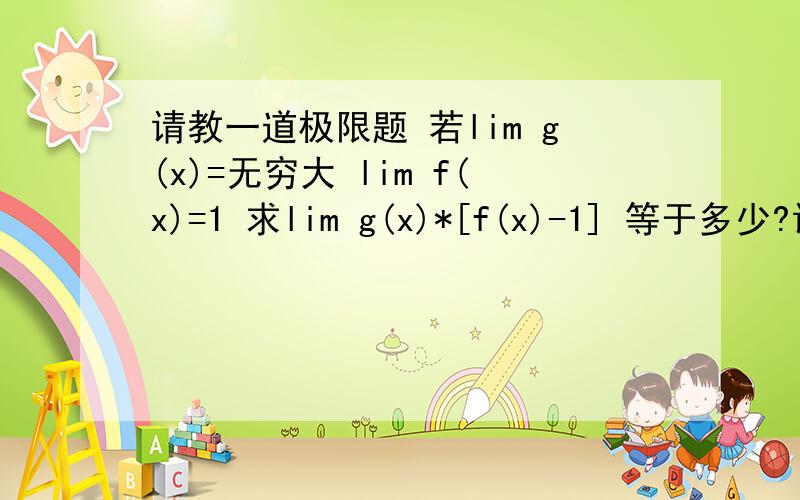 请教一道极限题 若lim g(x)=无穷大 lim f(x)=1 求lim g(x)*[f(x)-1] 等于多少?请教一道极限题 若lim g(x)=无穷大 lim f(x)=1  求lim g(x)*[f(x)-1]  等于多少? （都是在x趋向于x0时）   求高手讲讲   这题怎么做来