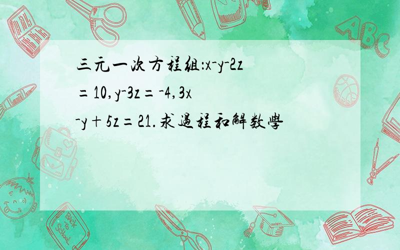 三元一次方程组：x-y-2z=10,y-3z=-4,3x-y+5z=21.求过程和解数学