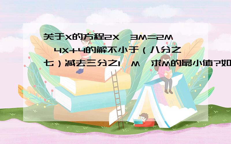 关于X的方程2X—3M=2M—4X+4的解不小于（八分之七）减去三分之1—M,求M的最小值?如题