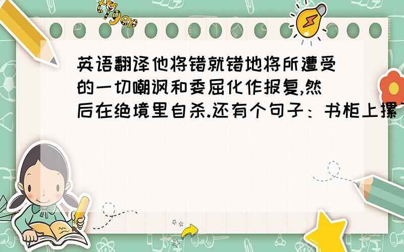 英语翻译他将错就错地将所遭受的一切嘲讽和委屈化作报复,然后在绝境里自杀.还有个句子：书柜上摞了一摞原版英文小说