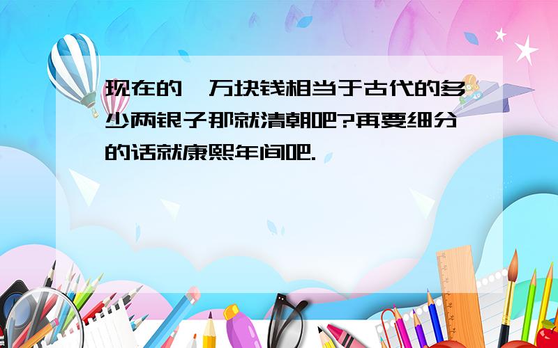 现在的一万块钱相当于古代的多少两银子那就清朝吧?再要细分的话就康熙年间吧.