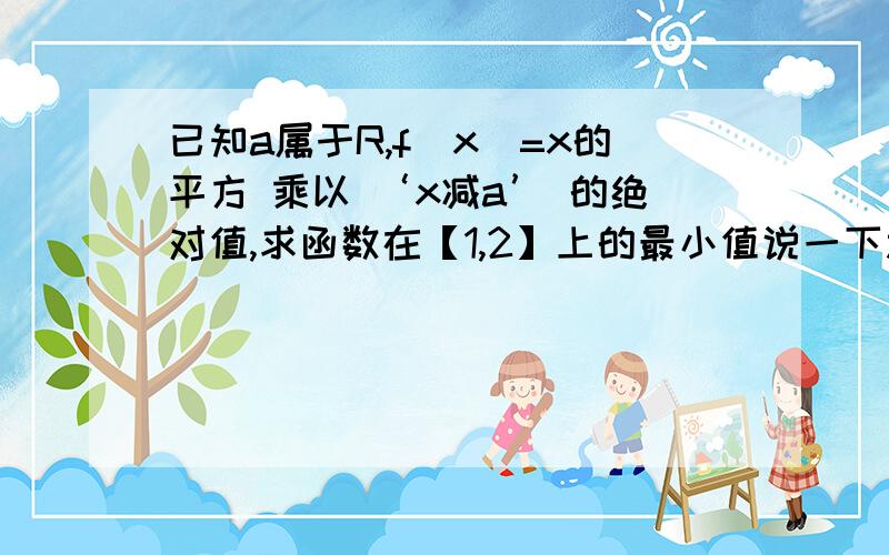 已知a属于R,f(x)=x的平方 乘以 ‘x减a’ 的绝对值,求函数在【1,2】上的最小值说一下思路即可