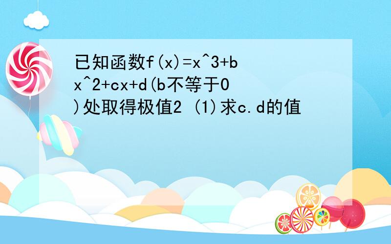 已知函数f(x)=x^3+bx^2+cx+d(b不等于0)处取得极值2 (1)求c.d的值