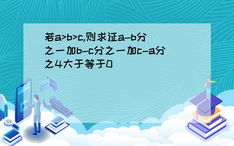 若a>b>c,则求证a-b分之一加b-c分之一加c-a分之4大于等于0