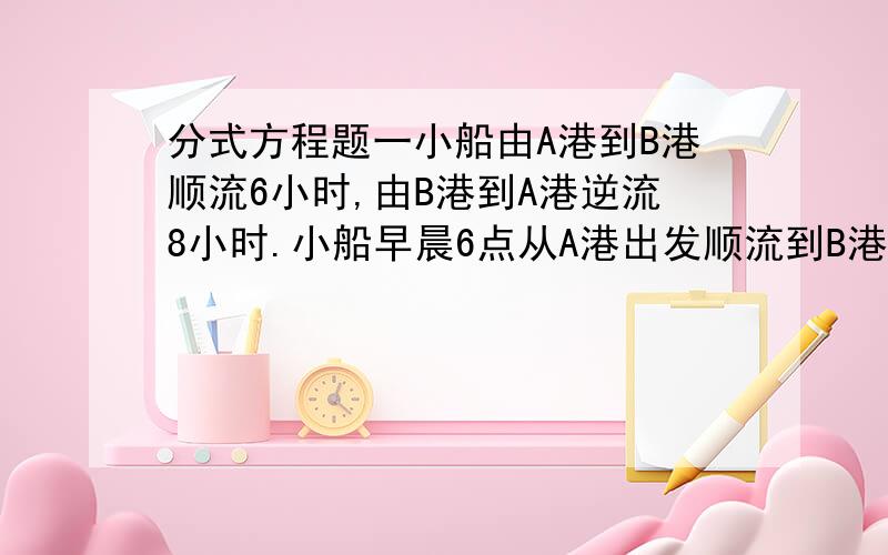 分式方程题一小船由A港到B港顺流6小时,由B港到A港逆流8小时.小船早晨6点从A港出发顺流到B港时,发现一救生圈在途中掉落在水中,立刻返回寻找,1小时后找到救生圈.问：救生圈是在何时掉入水