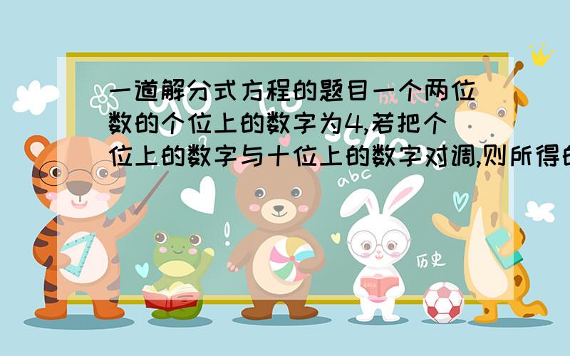 一道解分式方程的题目一个两位数的个位上的数字为4,若把个位上的数字与十位上的数字对调,则所得的两位数与原两位数的比值是7/4,求原两位数.