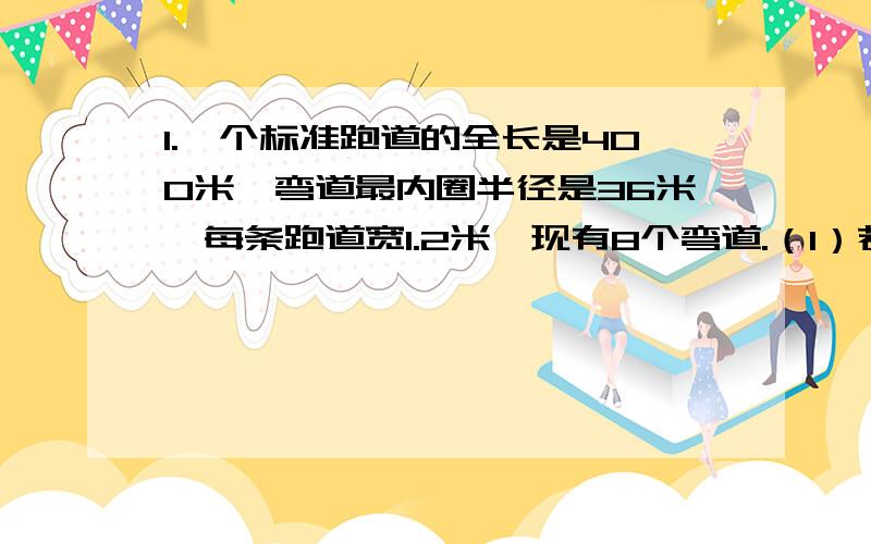 1.一个标准跑道的全长是400米,弯道最内圈半径是36米,每条跑道宽1.2米,现有8个弯道.（1）若进行400米赛跑,第3道运动员的起跑线应比第1道运动员的起跑线提前多少米?（保留整数）（2）若进行8