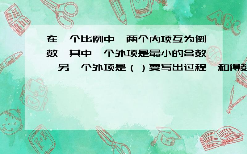 在一个比例中,两个内项互为倒数,其中一个外项是最小的合数,另一个外项是（）要写出过程,和得数的为什么!