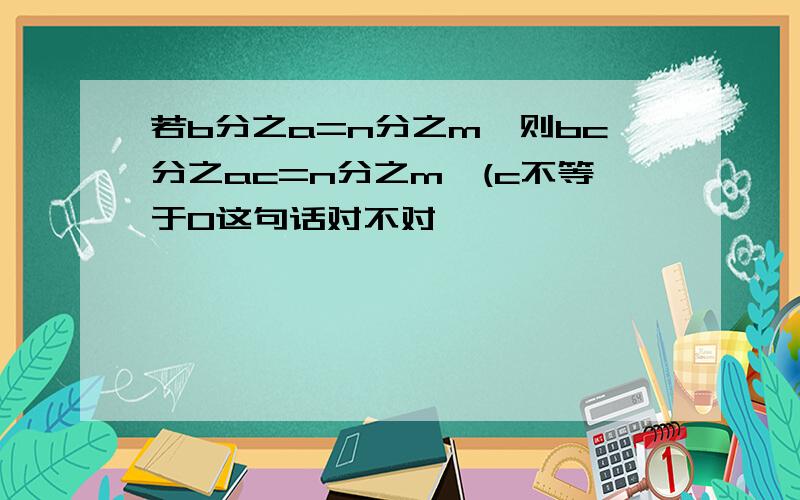 若b分之a=n分之m,则bc分之ac=n分之m,(c不等于0这句话对不对