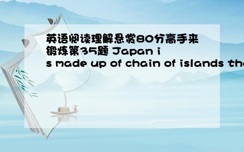 英语阅读理解悬赏80分高手来锻炼第35题 Japan is made up of chain of islands that lie off the coast of Asia.People came to live in Japan from the nearby countries of China and Korea.From these older countries,the Japanese borrowed ideas,