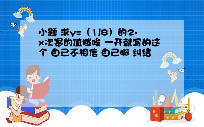 小题 求y=（1/8）的2-x次幂的值域唉 一开就写的这个 自己不相信 自己啊 纠结