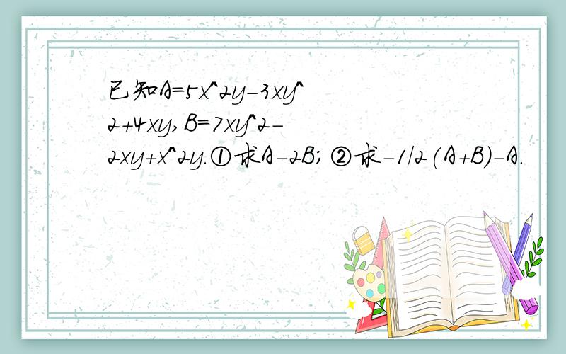 已知A=5x^2y-3xy^2+4xy,B=7xy^2-2xy+x^2y.①求A-2B;②求-1/2(A+B)-A.