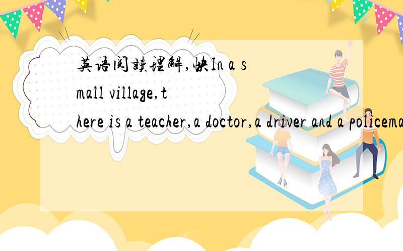 英语阅读理解,快In a small village,there is a teacher,a doctor,a driver and a policeman.They are all good friends.What are their names?One is Mike,one is Jack,one is Tom and the other is John.Mike’s,Jack’s and Tom’s children are classmate