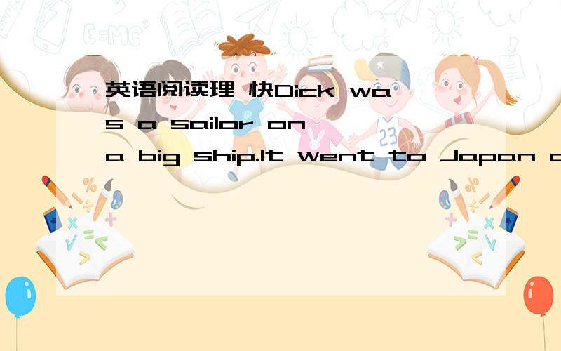 英语阅读理 快Dick was a sailor on a big ship.It went to Japan and Australia,so Dick was often on the ship for several months at a time.When he woke up in the morning and looked out,he only saw the sea or sometimes a port.When he was twenty-six,