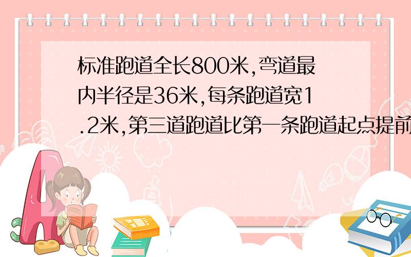 标准跑道全长800米,弯道最内半径是36米,每条跑道宽1.2米,第三道跑道比第一条跑道起点提前多少米?还有一道,第八道的要比第五道的起点提前多少米?