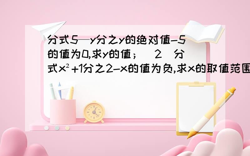 分式5—y分之y的绝对值-5的值为0,求y的值；（2）分式x²+1分之2-x的值为负,求x的取值范围快啊!急需!用分式的方法解答，各位大神快！！！！quick！！！！会的人快来回答~~TUT