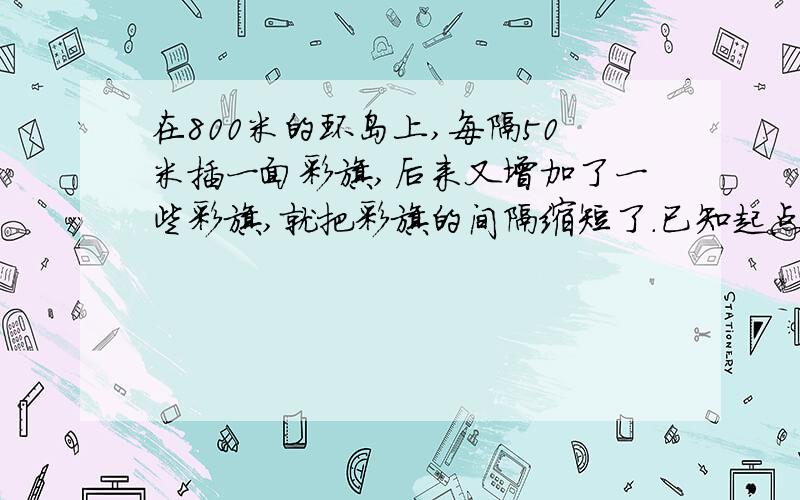 在800米的环岛上,每隔50米插一面彩旗,后来又增加了一些彩旗,就把彩旗的间隔缩短了.已知起点彩旗不动,重新插完后发现,一共有4面彩旗没动,现在彩旗的间隔是多少米?