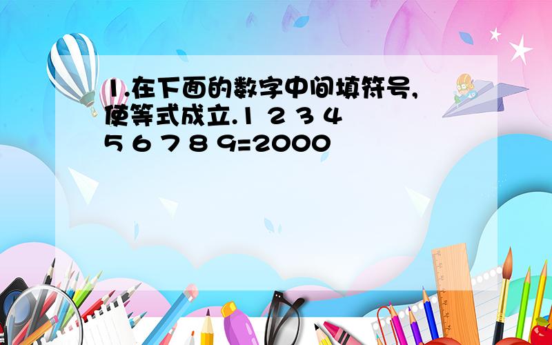 1.在下面的数字中间填符号,使等式成立.1 2 3 4 5 6 7 8 9=2000