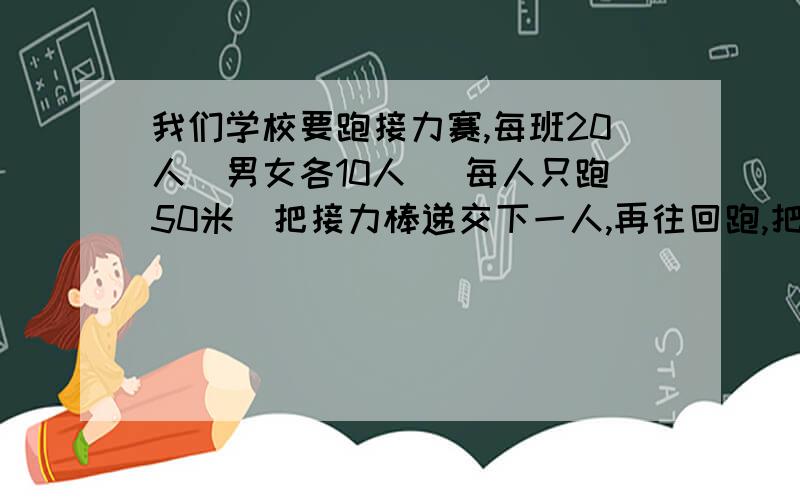 我们学校要跑接力赛,每班20人（男女各10人） 每人只跑50米（把接力棒递交下一人,再往回跑,把接力棒递交注意,是男生站一边,女生站另一边 然后,如此反复.我们班的男生只有3个厉害的 3个一