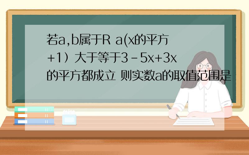 若a,b属于R a(x的平方+1）大于等于3-5x+3x的平方都成立 则实数a的取值范围是