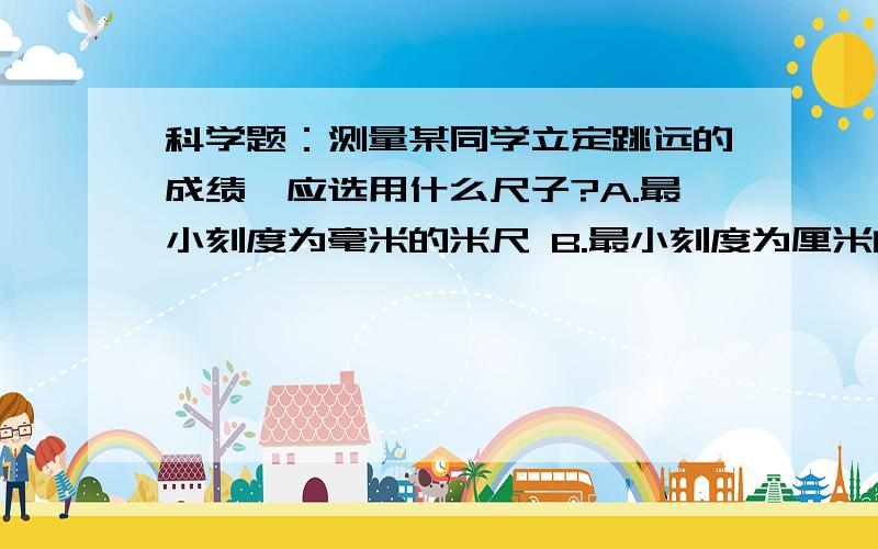 科学题：测量某同学立定跳远的成绩,应选用什么尺子?A.最小刻度为毫米的米尺 B.最小刻度为厘米的5米长卷尺C.最小刻度为毫米的1米长钢卷尺 D.最小刻度为分米的10米长卷尺