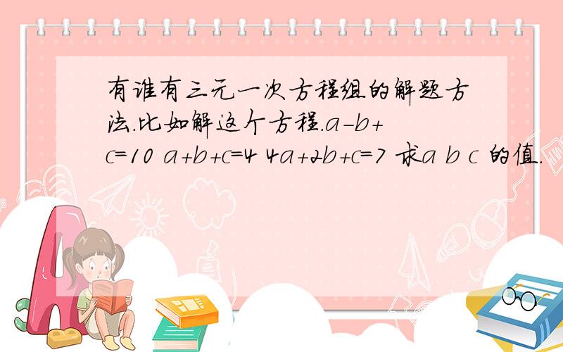 有谁有三元一次方程组的解题方法.比如解这个方程.a-b+c=10 a+b+c=4 4a+2b+c=7 求a b c 的值.