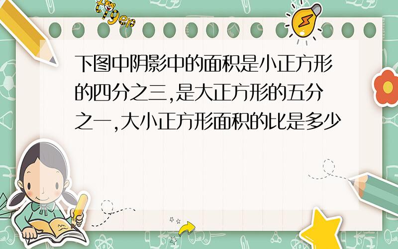 下图中阴影中的面积是小正方形的四分之三,是大正方形的五分之一,大小正方形面积的比是多少