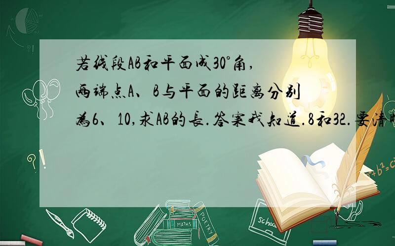 若线段AB和平面成30°角,两端点A、B与平面的距离分别为6、10,求AB的长.答案我知道.8和32.要清晰过程,最好还有图.