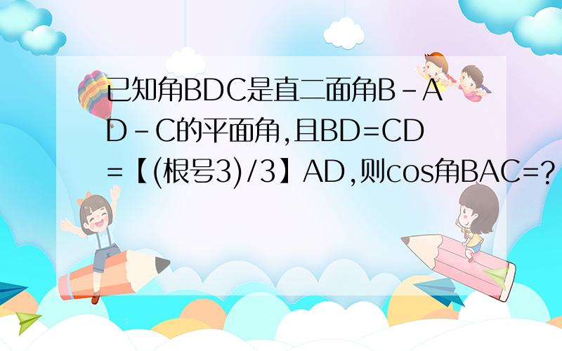 已知角BDC是直二面角B-AD-C的平面角,且BD=CD=【(根号3)/3】AD,则cos角BAC=?