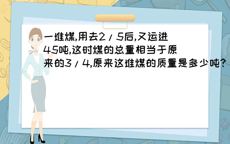 一堆煤,用去2/5后,又运进45吨,这时煤的总量相当于原来的3/4,原来这堆煤的质量是多少吨?