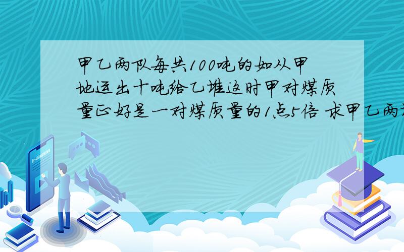 甲乙两队每共100吨的如从甲地运出十吨给乙堆这时甲对煤质量正好是一对煤质量的1点5倍 求甲乙两堆煤原来各有多少吨