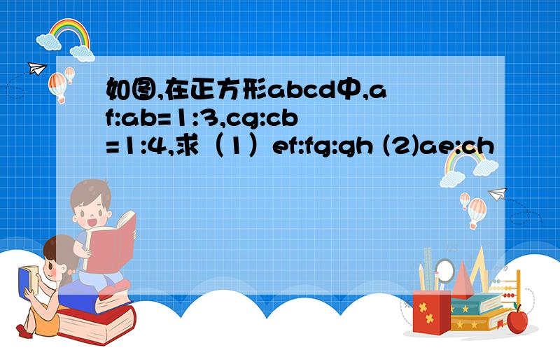 如图,在正方形abcd中,af:ab=1:3,cg:cb=1:4,求（1）ef:fg:gh (2)ae:ch