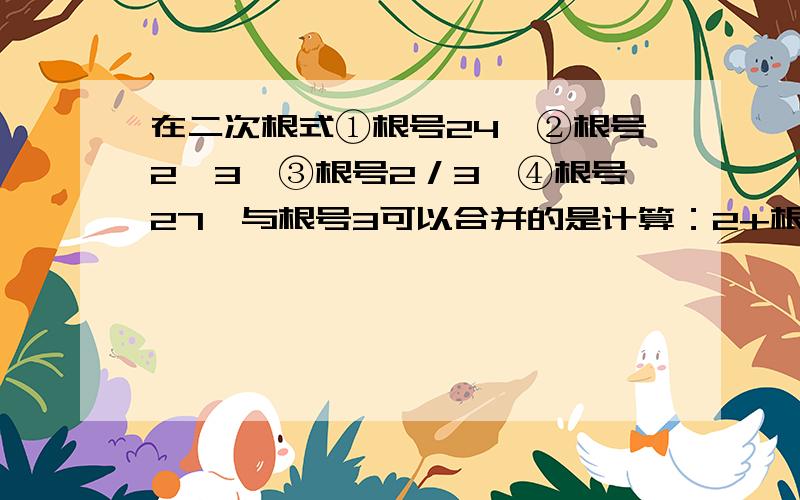 在二次根式①根号24,②根号2^3,③根号2／3,④根号27,与根号3可以合并的是计算：2+根号2／根号2