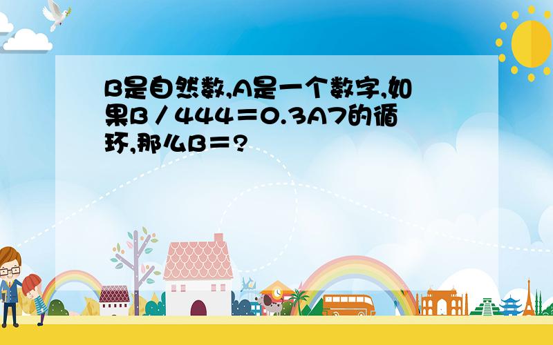 B是自然数,A是一个数字,如果B／444＝0.3A7的循环,那么B＝?