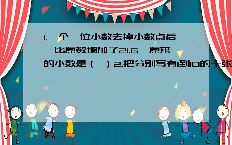 1.一个一位小数去掉小数点后,比原数增加了21.6,原来的小数是（ ）2.把分别写有1到10的十张卡片放入袋中,闭上眼睛随意摸出一张,摸到质数的可能性是（ ）％