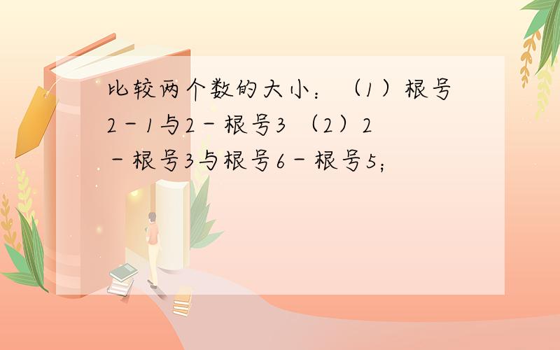 比较两个数的大小：（1）根号2－1与2－根号3 （2）2－根号3与根号6－根号5；