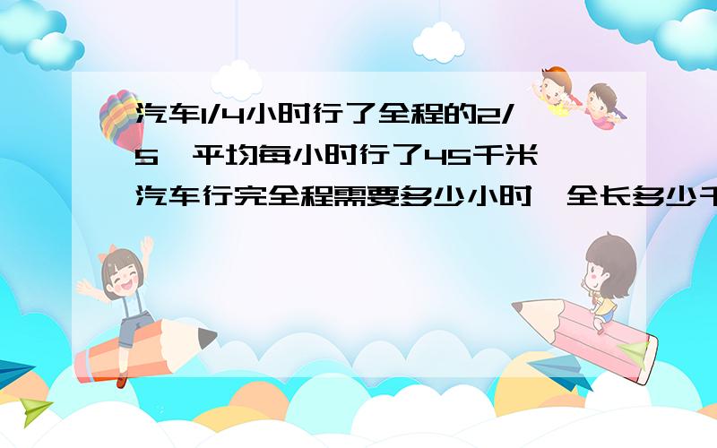 汽车1/4小时行了全程的2/5,平均每小时行了45千米,汽车行完全程需要多少小时,全长多少千米?