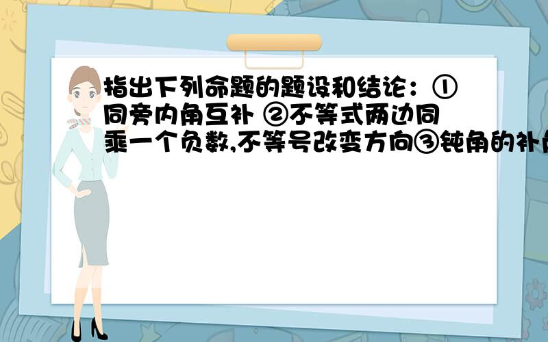 指出下列命题的题设和结论：①同旁内角互补 ②不等式两边同乘一个负数,不等号改变方向③钝角的补角是锐角④在所有连接两点的线中,线段最短⑤过两点有且只有一条直线⑥互余的两个角