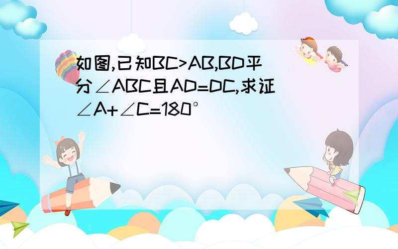 如图,已知BC>AB,BD平分∠ABC且AD=DC,求证∠A+∠C=180°