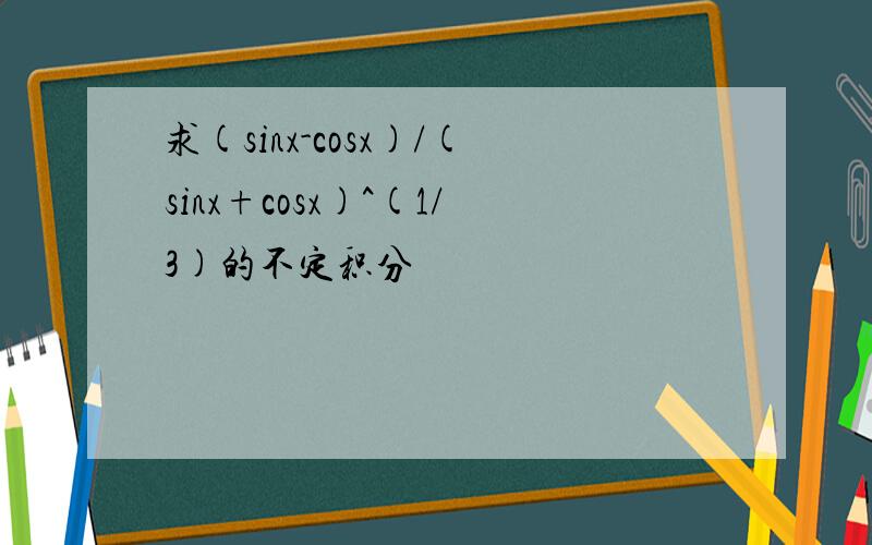 求(sinx-cosx)/(sinx+cosx)^(1/3)的不定积分