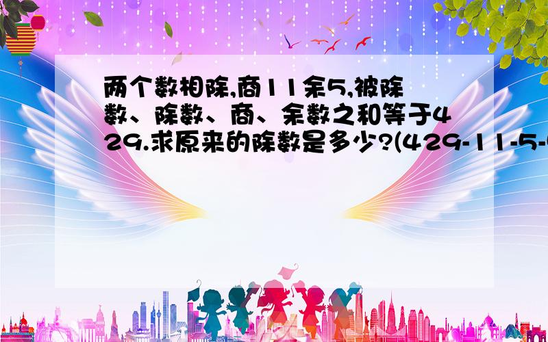 两个数相除,商11余5,被除数、除数、商、余数之和等于429.求原来的除数是多少?(429-11-5-5)/(11+5)=34[为什么还要减一个5）